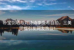 樸寶劍曬與劉詩(shī)詩(shī)李庚希自拍，三美同框引發(fā)網(wǎng)友熱議！