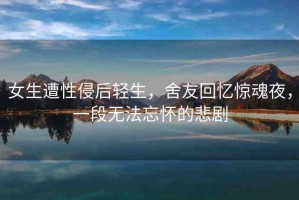 女生遭性侵后輕生，舍友回憶驚魂夜，一段無(wú)法忘懷的悲劇