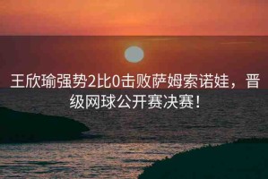 王欣瑜強(qiáng)勢(shì)2比0擊敗薩姆索諾娃，晉級(jí)網(wǎng)球公開(kāi)賽決賽！