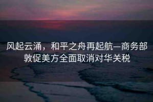 風(fēng)起云涌，和平之舟再起航—商務(wù)部敦促美方全面取消對華關(guān)稅