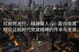 紅船劈波行，精神聚人心—嘉興南湖畔見證新時代黨建精神的傳承與發(fā)展