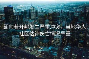 緬甸若開邦發(fā)生嚴重沖突，當地華人社區(qū)估計傷亡情況嚴重