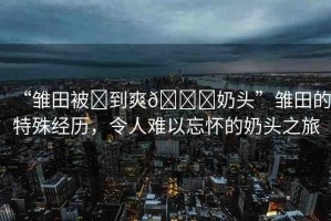 “雛田被?到爽??奶頭”雛田的特殊經(jīng)歷，令人難以忘懷的奶頭之旅