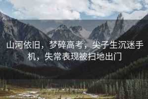 山河依舊，夢碎高考，尖子生沉迷手機(jī)，失常表現(xiàn)被掃地出門