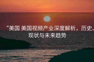 “美國 美國視頻產(chǎn)業(yè)深度解析，歷史、現(xiàn)狀與未來趨勢