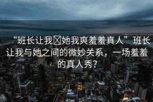 “班長讓我?她我爽羞羞真人”班長讓我與她之間的微妙關(guān)系，一場羞羞的真人秀？
