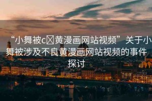 “小舞被c?黃漫畫網(wǎng)站視頻”關(guān)于小舞被涉及不良黃漫畫網(wǎng)站視頻的事件探討