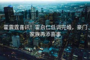 霍震霆喜訊！霍啟仁低調(diào)完婚，豪門(mén)家族再添喜事