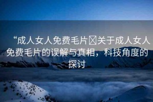 “成人女人免費(fèi)毛片?關(guān)于成人女人免費(fèi)毛片的誤解與真相，科技角度的探討