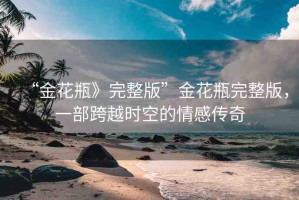 “金花瓶》完整版”金花瓶完整版，一部跨越時(shí)空的情感傳奇