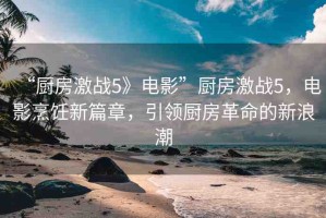 “廚房激戰(zhàn)5》電影”廚房激戰(zhàn)5，電影烹飪新篇章，引領(lǐng)廚房革命的新浪潮