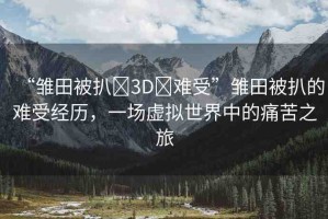 “雛田被扒?3D?難受”雛田被扒的難受經(jīng)歷，一場虛擬世界中的痛苦之旅
