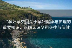 “孕婦孕交?關(guān)于孕婦健康與護理的重要知識，正確認(rèn)識孕期交往與保健