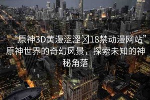 “原神3D黃漫澀澀?18禁動漫網站”原神世界的奇幻風景，探索未知的神秘角落