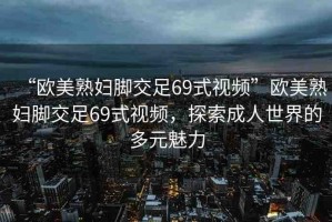 “歐美熟婦腳交足69式視頻”歐美熟婦腳交足69式視頻，探索成人世界的多元魅力