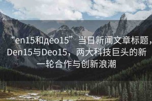 “en15和дeo15”當日新聞文章標題，Den15與Deo15，兩大科技巨頭的新一輪合作與創(chuàng)新浪潮