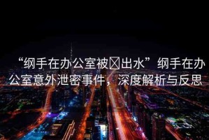 “綱手在辦公室被?出水”綱手在辦公室意外泄密事件，深度解析與反思