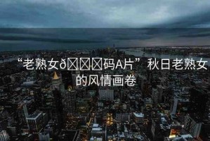 “老熟女??碼A片”秋日老熟女的風(fēng)情畫卷