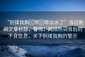 “別揉我胸?啊?嗯出水了”當(dāng)日新聞文章標(biāo)題，警惕！網(wǎng)絡(luò)熱詞背后的不良信息，關(guān)于別揉我胸的警示