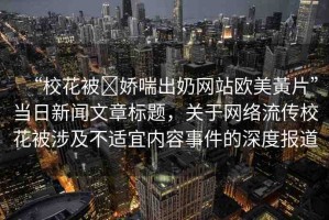 “?；ū?嬌喘出奶網(wǎng)站歐美黃片”當(dāng)日新聞文章標(biāo)題，關(guān)于網(wǎng)絡(luò)流傳?；ū簧婕安贿m宜內(nèi)容事件的深度報(bào)道
