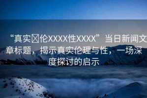 “真實亂倫XXXX性XXXX”當(dāng)日新聞文章標(biāo)題，揭示真實倫理與性，一場深度探討的啟示