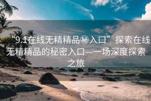 “9.1在線無(wú)精精品秘入口”探索在線無(wú)精精品的秘密入口—一場(chǎng)深度探索之旅