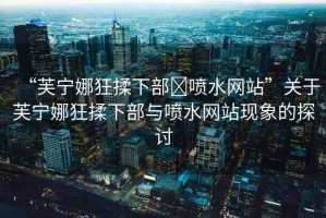 “芙寧娜狂揉下部?噴水網(wǎng)站”關(guān)于芙寧娜狂揉下部與噴水網(wǎng)站現(xiàn)象的探討