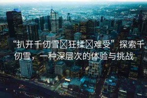 “扒開千仞雪?狂揉?難受”探索千仞雪，一種深層次的體驗與挑戰(zhàn)