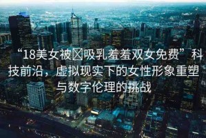 “18美女被?吸乳羞羞雙女免費(fèi)”科技前沿，虛擬現(xiàn)實(shí)下的女性形象重塑與數(shù)字倫理的挑戰(zhàn)