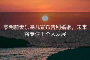黎明前妻樂基兒宣布告別婚姻，未來將專注于個人發(fā)展
