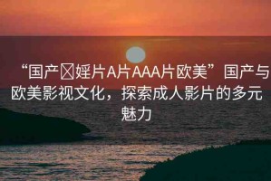 “國產(chǎn)?婬片A片AAA片歐美”國產(chǎn)與歐美影視文化，探索成人影片的多元魅力