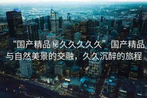 “國產(chǎn)精品秘久久久久久”國產(chǎn)精品與自然美景的交融，久久沉醉的旅程