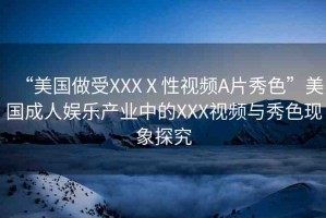 “美國做受XXXⅩ性視頻A片秀色”美國成人娛樂產(chǎn)業(yè)中的XXX視頻與秀色現(xiàn)象探究
