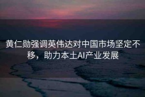 黃仁勛強調(diào)英偉達對中國市場堅定不移，助力本土AI產(chǎn)業(yè)發(fā)展