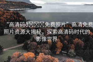 “高清碼??免費(fèi)照片”高清免費(fèi)照片資源大揭秘，探索高清碼時(shí)代的影像世界