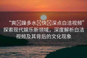 “爽?躁多水?快?深點白潔視頻”探索現(xiàn)代娛樂新領(lǐng)域，深度解析白潔視頻及其背后的文化現(xiàn)象