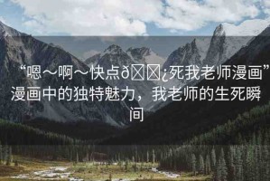 “嗯～啊～快點(diǎn)??死我老師漫畫”漫畫中的獨(dú)特魅力，我老師的生死瞬間