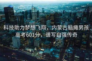 科技助力夢(mèng)想飛翔，內(nèi)蒙古腦癱男孩高考601分，譜寫(xiě)自強(qiáng)傳奇