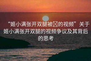 “姬小滿(mǎn)張開(kāi)雙腿被?的視頻”關(guān)于姬小滿(mǎn)張開(kāi)雙腿的視頻爭(zhēng)議及其背后的思考
