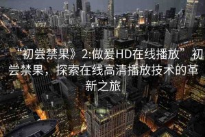 “初嘗禁果》2:做爰HD在線播放”初嘗禁果，探索在線高清播放技術(shù)的革新之旅