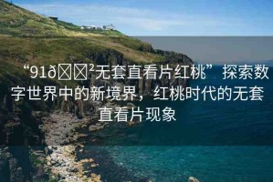 “91??無套直看片紅桃”探索數(shù)字世界中的新境界，紅桃時代的無套直看片現(xiàn)象