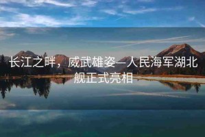 長江之畔，威武雄姿—人民海軍湖北艦正式亮相
