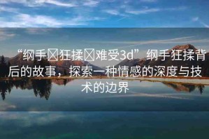“綱手?狂揉?難受3d”綱手狂揉背后的故事，探索一種情感的深度與技術的邊界