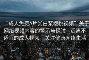 “成人免費A片?白漿櫻桃視頻”關(guān)于網(wǎng)絡(luò)視頻內(nèi)容的警示與探討—遠(yuǎn)離不適宜的成人視頻，關(guān)注健康網(wǎng)絡(luò)生活