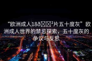 “歐洲成人18??片五十度灰”歐洲成人世界的禁忌探索，五十度灰的爭議與反思