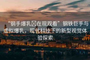 “鋼手爆乳?在現(xiàn)觀看”鋼鐵巨手與虛擬爆乳，現(xiàn)代科技下的新型視覺體驗探索
