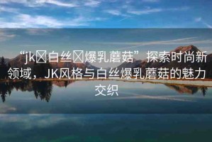 “jk?白絲?爆乳蘑菇”探索時尚新領(lǐng)域，JK風(fēng)格與白絲爆乳蘑菇的魅力交織