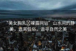 “美女胸乳?裸露網(wǎng)站”山水間的靜美，遠離低俗，追尋自然之美