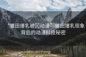 “雛田爆乳被?動漫”雛田爆乳現(xiàn)象背后的動漫科技秘密