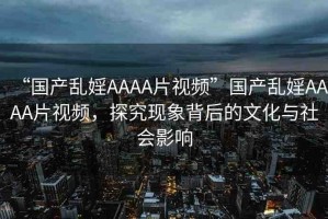 “國產(chǎn)亂婬AAAA片視頻”國產(chǎn)亂婬AAAA片視頻，探究現(xiàn)象背后的文化與社會(huì)影響